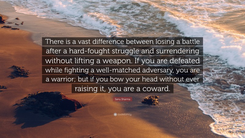 Sanu Sharma Quote: “There is a vast difference between losing a battle after a hard-fought struggle and surrendering without lifting a weapon. If you are defeated while fighting a well-matched adversary, you are a warrior; but if you bow your head without ever raising it, you are a coward.”