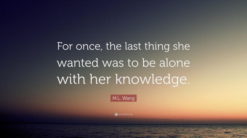 M.L. Wang Quote: “For once, the last thing she wanted was to be alone with her knowledge.”
