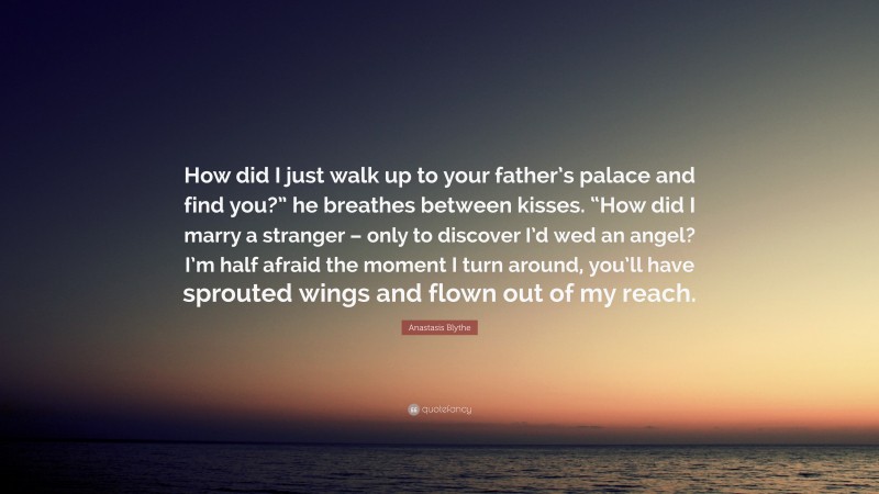 Anastasis Blythe Quote: “How did I just walk up to your father’s palace and find you?” he breathes between kisses. “How did I marry a stranger – only to discover I’d wed an angel? I’m half afraid the moment I turn around, you’ll have sprouted wings and flown out of my reach.”