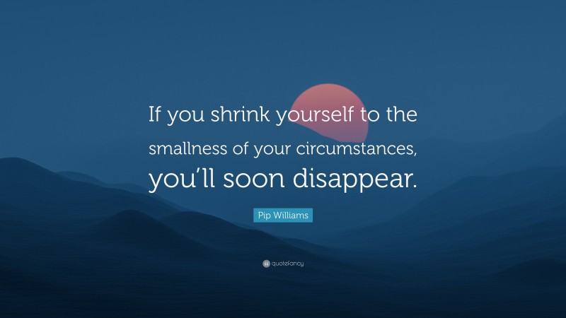 Pip Williams Quote: “If you shrink yourself to the smallness of your circumstances, you’ll soon disappear.”