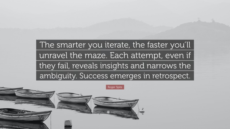 Roger Spitz Quote: “The smarter you iterate, the faster you’ll unravel the maze. Each attempt, even if they fail, reveals insights and narrows the ambiguity. Success emerges in retrospect.”
