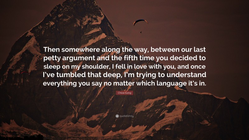 Chloe Gong Quote: “Then somewhere along the way, between our last petty argument and the fifth time you decided to sleep on my shoulder, I fell in love with you, and once I’ve tumbled that deep, I’m trying to understand everything you say no matter which language it’s in.”