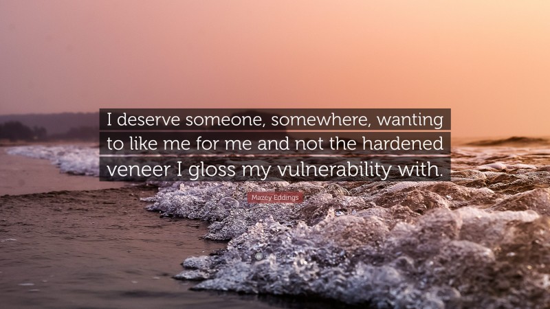 Mazey Eddings Quote: “I deserve someone, somewhere, wanting to like me for me and not the hardened veneer I gloss my vulnerability with.”