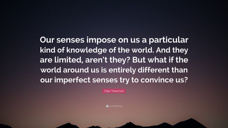 Olga Tokarczuk Quote: “Our senses impose on us a particular kind of knowledge of the world. And they are limited, aren’t they? But what if the world around us is entirely different than our imperfect senses try to convince us?”