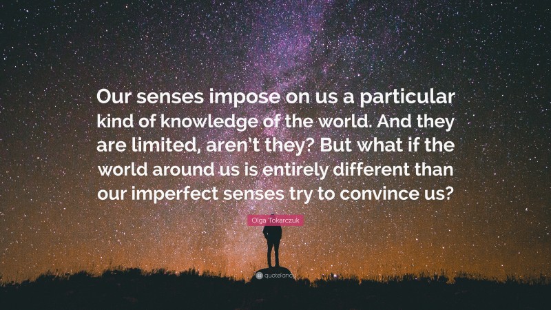 Olga Tokarczuk Quote: “Our senses impose on us a particular kind of knowledge of the world. And they are limited, aren’t they? But what if the world around us is entirely different than our imperfect senses try to convince us?”