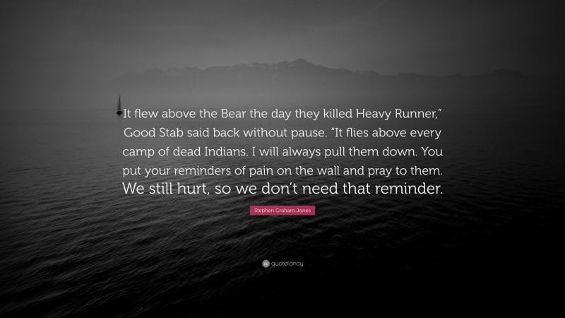 Stephen Graham Jones Quote: “It flew above the Bear the day they killed Heavy Runner,” Good Stab said back without pause. “It flies above every camp of dead Indians. I will always pull them down. You put your reminders of pain on the wall and pray to them. We still hurt, so we don’t need that reminder.”