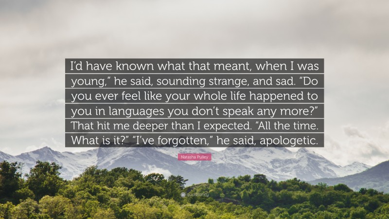 Natasha Pulley Quote: “I’d have known what that meant, when I was young,” he said, sounding strange, and sad. “Do you ever feel like your whole life happened to you in languages you don’t speak any more?” That hit me deeper than I expected. “All the time. What is it?” “I’ve forgotten,” he said, apologetic.”