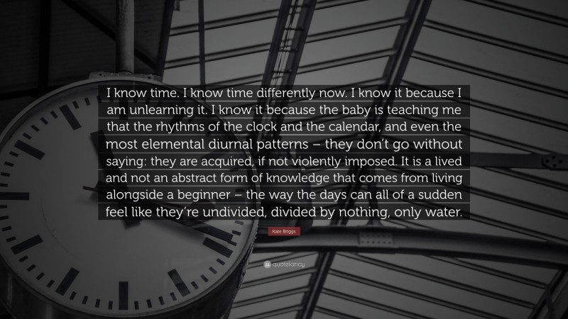 Kate Briggs Quote: “I know time. I know time differently now. I know it because I am unlearning it. I know it because the baby is teaching me that the rhythms of the clock and the calendar, and even the most elemental diurnal patterns – they don’t go without saying: they are acquired, if not violently imposed. It is a lived and not an abstract form of knowledge that comes from living alongside a beginner – the way the days can all of a sudden feel like they’re undivided, divided by nothing, only water.”
