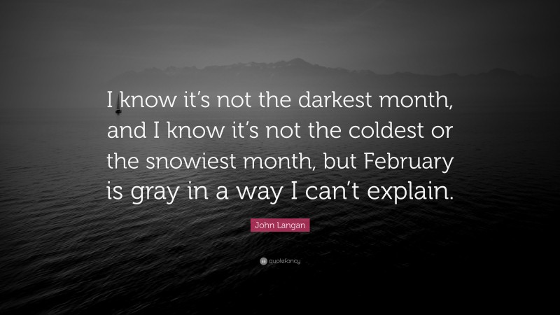 John Langan Quote: “I know it’s not the darkest month, and I know it’s not the coldest or the snowiest month, but February is gray in a way I can’t explain.”