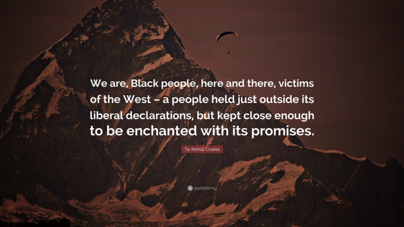 Ta-Nehisi Coates Quote: “We are, Black people, here and there, victims of the West – a people held just outside its liberal declarations, but kept close enough to be enchanted with its promises.”