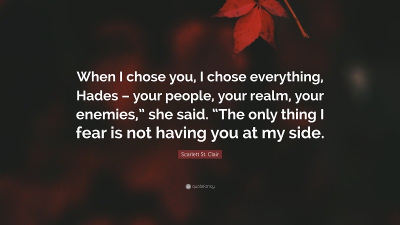 Scarlett St. Clair Quote: “When I chose you, I chose everything, Hades – your people, your realm, your enemies,” she said. “The only thing I fear is not having you at my side.”