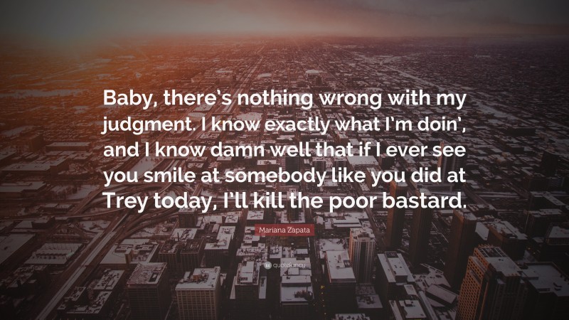 Mariana Zapata Quote: “Baby, there’s nothing wrong with my judgment. I know exactly what I’m doin’, and I know damn well that if I ever see you smile at somebody like you did at Trey today, I’ll kill the poor bastard.”