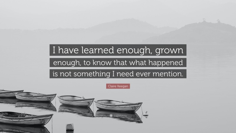 Claire Keegan Quote: “I have learned enough, grown enough, to know that what happened is not something I need ever mention.”