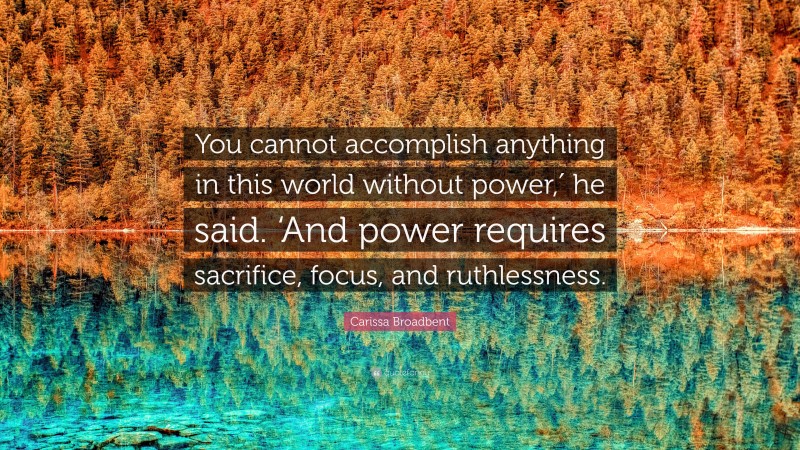 Carissa Broadbent Quote: “You cannot accomplish anything in this world without power,′ he said. ‘And power requires sacrifice, focus, and ruthlessness.”