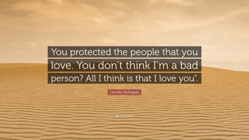 Camille DeAngelis Quote: “You protected the people that you love. You don’t think I’m a bad person? All I think is that I love you”.”