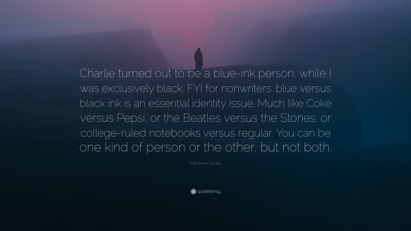 Katherine Center Quote: “Charlie turned out to be a blue-ink person, while I was exclusively black. FYI for nonwriters: blue versus black ink is an essential identity issue. Much like Coke versus Pepsi, or the Beatles versus the Stones, or college-ruled notebooks versus regular. You can be one kind of person or the other, but not both.”