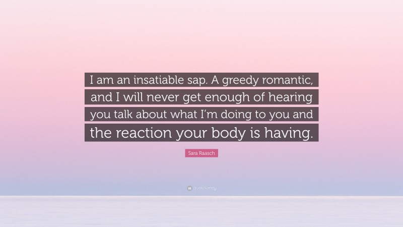 Sara Raasch Quote: “I am an insatiable sap. A greedy romantic, and I will never get enough of hearing you talk about what I’m doing to you and the reaction your body is having.”