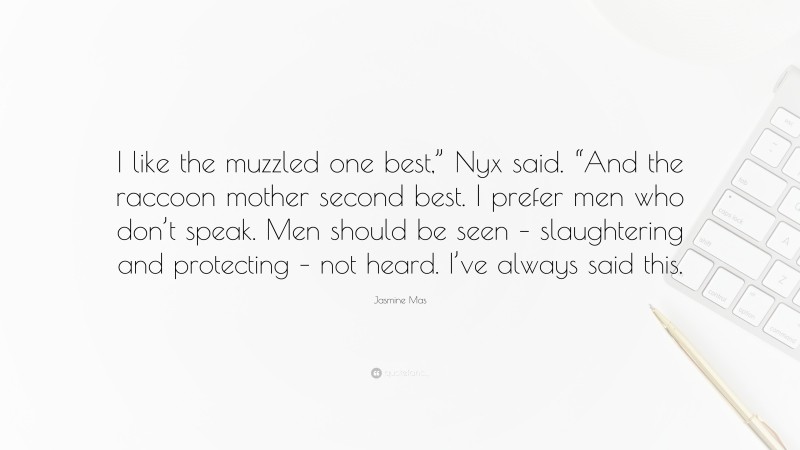 Jasmine Mas Quote: “I like the muzzled one best,” Nyx said. “And the raccoon mother second best. I prefer men who don’t speak. Men should be seen – slaughtering and protecting – not heard. I’ve always said this.”