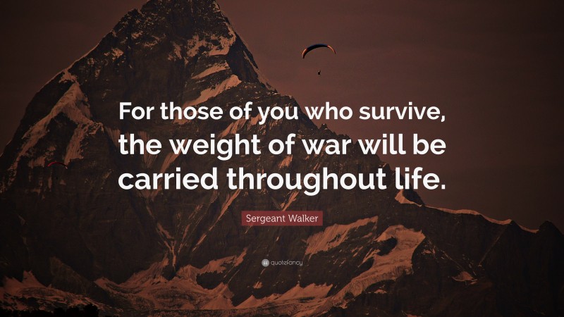 Sergeant Walker Quote: “For those of you who survive, the weight of war will be carried throughout life.”