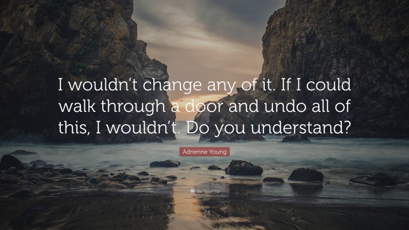 Adrienne Young Quote: “I wouldn’t change any of it. If I could walk through a door and undo all of this, I wouldn’t. Do you understand?”