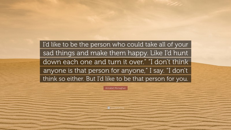 Annabel Monaghan Quote: “I’d like to be the person who could take all of your sad things and make them happy. Like I’d hunt down each one and turn it over.” “I don’t think anyone is that person for anyone,” I say. “I don’t think so either. But I’d like to be that person for you.”