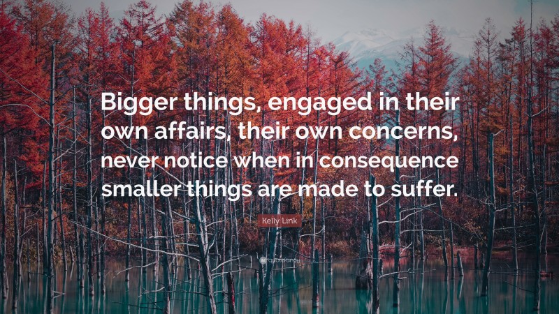 Kelly Link Quote: “Bigger things, engaged in their own affairs, their own concerns, never notice when in consequence smaller things are made to suffer.”