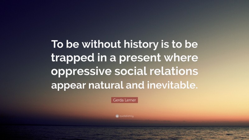 Gerda Lerner Quote: “To be without history is to be trapped in a present where oppressive social relations appear natural and inevitable.”