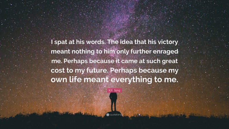 K.X. Song Quote: “I spat at his words. The idea that his victory meant nothing to him only further enraged me. Perhaps because it came at such great cost to my future. Perhaps because my own life meant everything to me.”