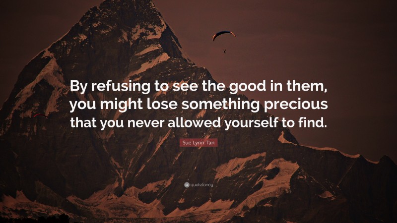 Sue Lynn Tan Quote: “By refusing to see the good in them, you might lose something precious that you never allowed yourself to find.”