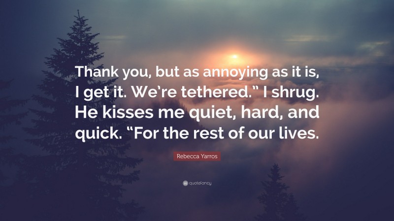 Rebecca Yarros Quote: “Thank you, but as annoying as it is, I get it. We’re tethered.” I shrug. He kisses me quiet, hard, and quick. “For the rest of our lives.”