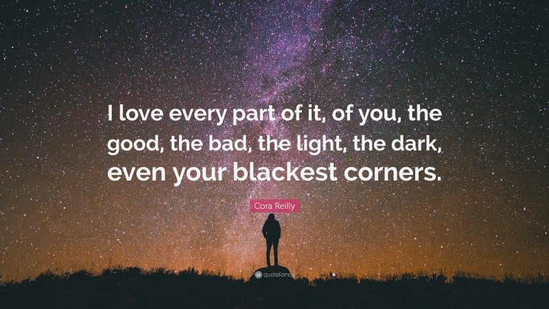 Cora Reilly Quote: “I love every part of it, of you, the good, the bad, the light, the dark, even your blackest corners.”