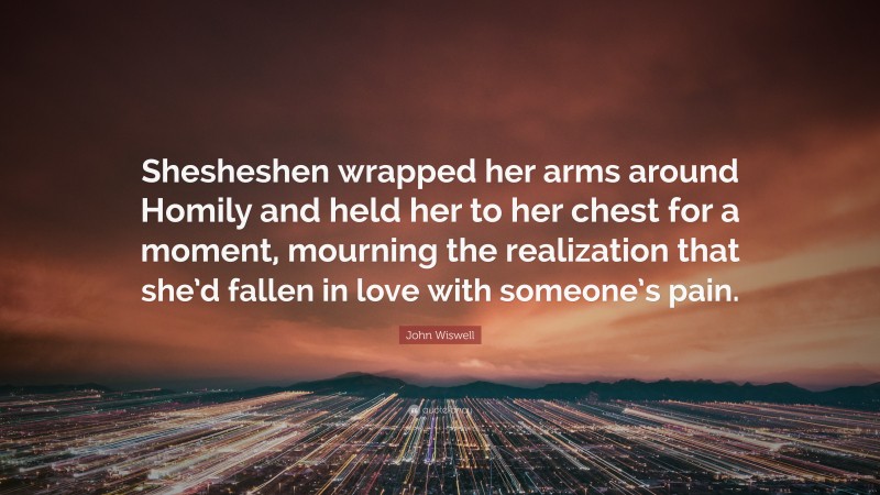 John Wiswell Quote: “Shesheshen wrapped her arms around Homily and held her to her chest for a moment, mourning the realization that she’d fallen in love with someone’s pain.”