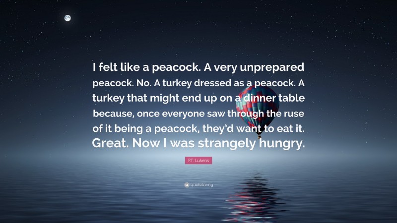 F.T. Lukens Quote: “I felt like a peacock. A very unprepared peacock. No. A turkey dressed as a peacock. A turkey that might end up on a dinner table because, once everyone saw through the ruse of it being a peacock, they’d want to eat it. Great. Now I was strangely hungry.”