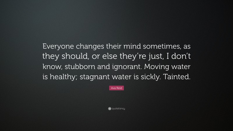 Ava Reid Quote: “Everyone changes their mind sometimes, as they should, or else they’re just, I don’t know, stubborn and ignorant. Moving water is healthy; stagnant water is sickly. Tainted.”