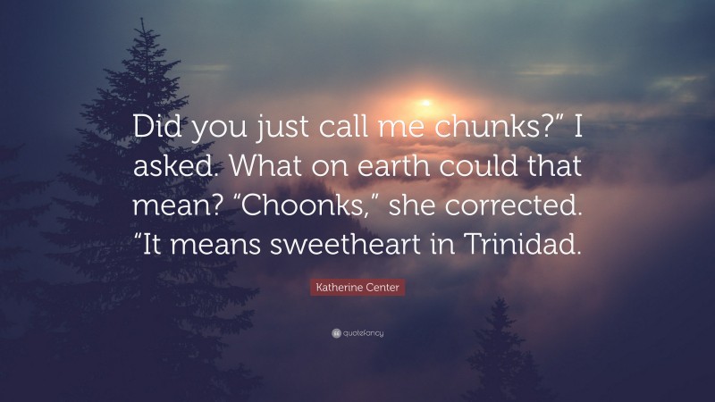 Katherine Center Quote: “Did you just call me chunks?” I asked. What on earth could that mean? “Choonks,” she corrected. “It means sweetheart in Trinidad.”