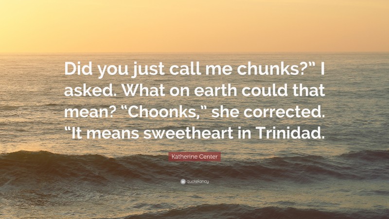 Katherine Center Quote: “Did you just call me chunks?” I asked. What on earth could that mean? “Choonks,” she corrected. “It means sweetheart in Trinidad.”