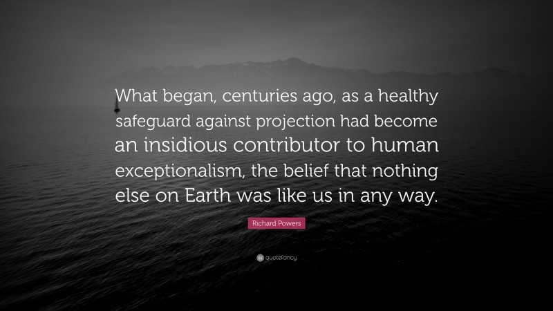 Richard Powers Quote: “What began, centuries ago, as a healthy safeguard against projection had become an insidious contributor to human exceptionalism, the belief that nothing else on Earth was like us in any way.”