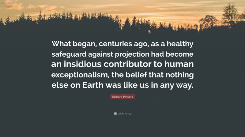 Richard Powers Quote: “What began, centuries ago, as a healthy safeguard against projection had become an insidious contributor to human exceptionalism, the belief that nothing else on Earth was like us in any way.”