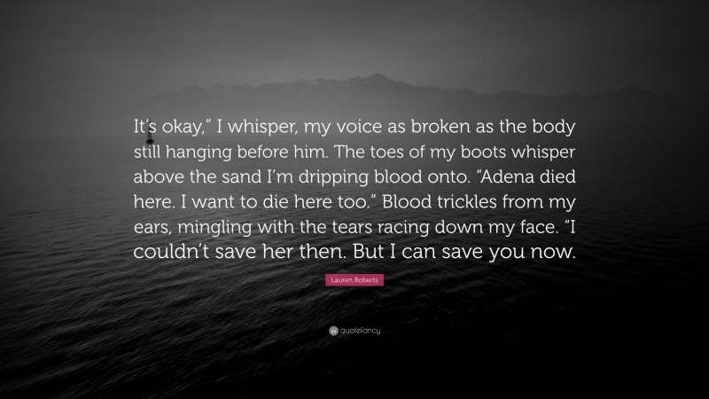 Lauren Roberts Quote: “It’s okay,” I whisper, my voice as broken as the body still hanging before him. The toes of my boots whisper above the sand I’m dripping blood onto. “Adena died here. I want to die here too.” Blood trickles from my ears, mingling with the tears racing down my face. “I couldn’t save her then. But I can save you now.”