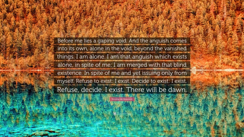 Simone de Beauvoir Quote: “Before me lies a gaping void. And the anguish comes into its own, alone in the void, beyond the vanished things. I am alone. I am that anguish which exists alone, in spite of me; I am merged with that blind existence. In spite of me and yet issuing only from myself. Refuse to exist: I exist. Decide to exist: I exist. Refuse, decide. I exist. There will be dawn.”