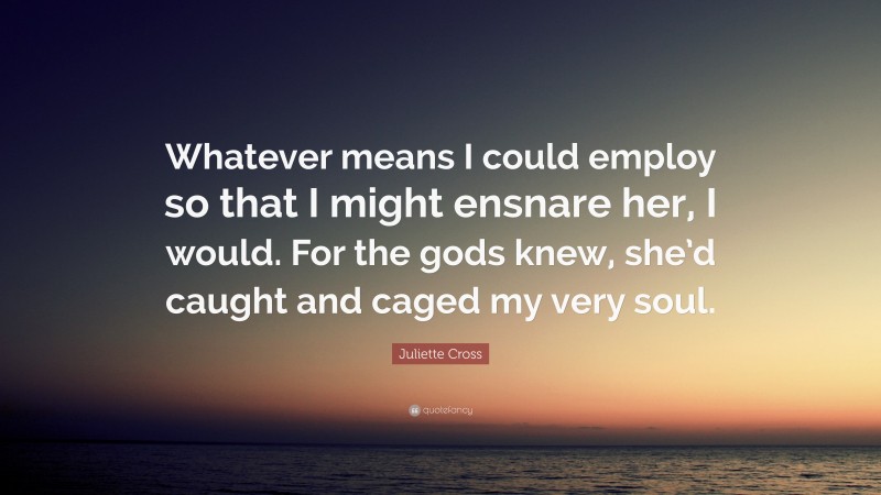Juliette Cross Quote: “Whatever means I could employ so that I might ensnare her, I would. For the gods knew, she’d caught and caged my very soul.”
