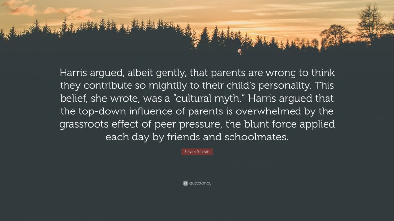 Steven D. Levitt Quote: “Harris argued, albeit gently, that parents are wrong to think they contribute so mightily to their child’s personality. This belief, she wrote, was a “cultural myth.” Harris argued that the top-down influence of parents is overwhelmed by the grassroots effect of peer pressure, the blunt force applied each day by friends and schoolmates.”