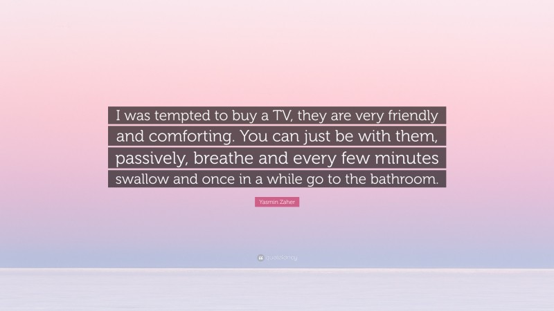Yasmin Zaher Quote: “I was tempted to buy a TV, they are very friendly and comforting. You can just be with them, passively, breathe and every few minutes swallow and once in a while go to the bathroom.”