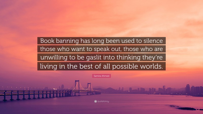 Samira Ahmed Quote: “Book banning has long been used to silence those who want to speak out, those who are unwilling to be gaslit into thinking they’re living in the best of all possible worlds.”