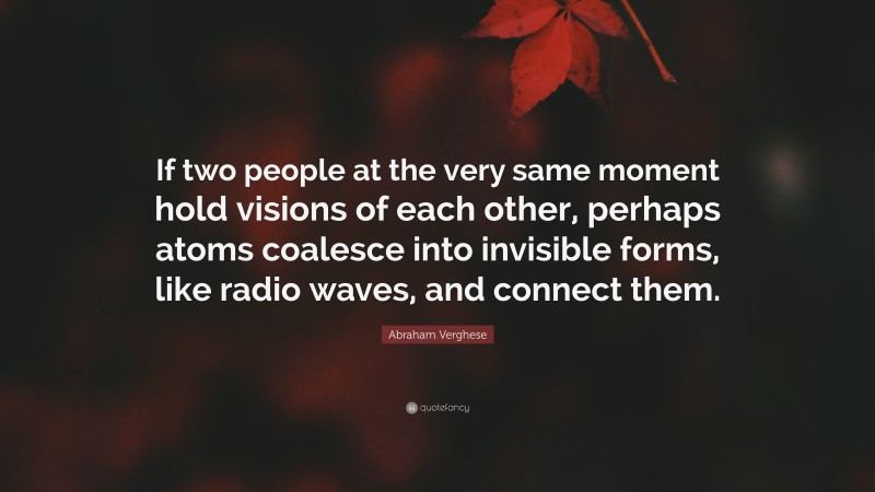 Abraham Verghese Quote: “If two people at the very same moment hold visions of each other, perhaps atoms coalesce into invisible forms, like radio waves, and connect them.”