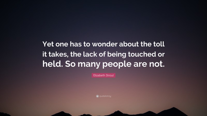 Elizabeth Strout Quote: “Yet one has to wonder about the toll it takes, the lack of being touched or held. So many people are not.”