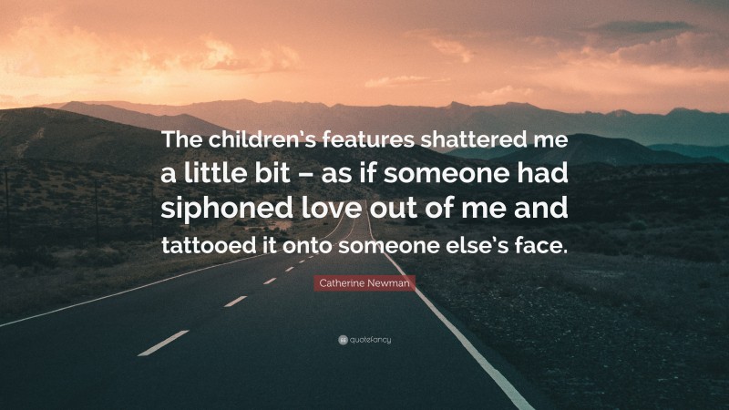 Catherine Newman Quote: “The children’s features shattered me a little bit – as if someone had siphoned love out of me and tattooed it onto someone else’s face.”