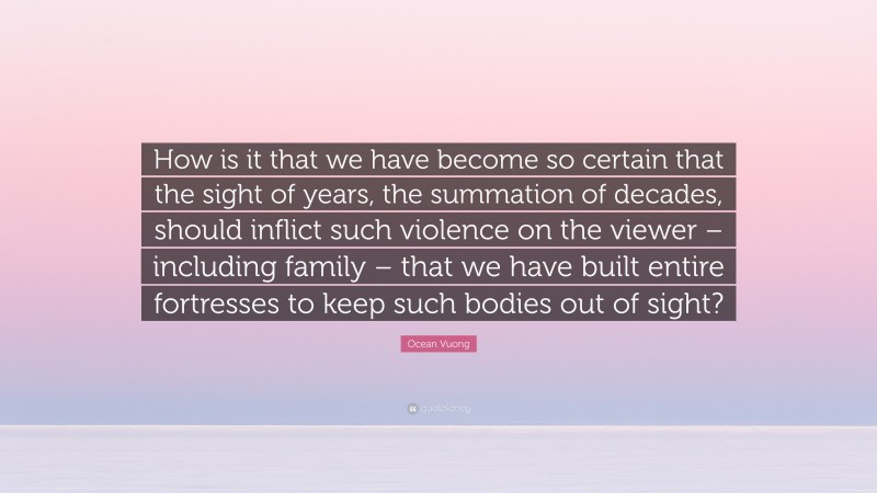 Ocean Vuong Quote: “How is it that we have become so certain that the sight of years, the summation of decades, should inflict such violence on the viewer – including family – that we have built entire fortresses to keep such bodies out of sight?”