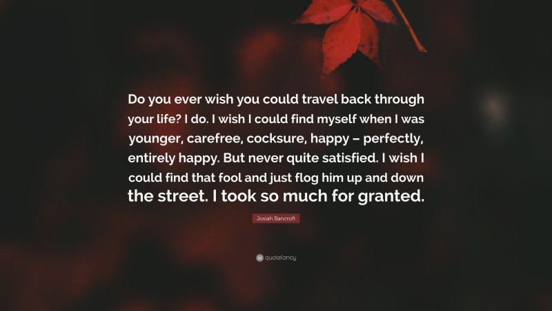 Josiah Bancroft Quote: “Do you ever wish you could travel back through your life? I do. I wish I could find myself when I was younger, carefree, cocksure, happy – perfectly, entirely happy. But never quite satisfied. I wish I could find that fool and just flog him up and down the street. I took so much for granted.”
