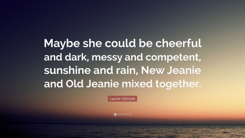 Laurie Gilmore Quote: “Maybe she could be cheerful and dark, messy and competent, sunshine and rain, New Jeanie and Old Jeanie mixed together.”